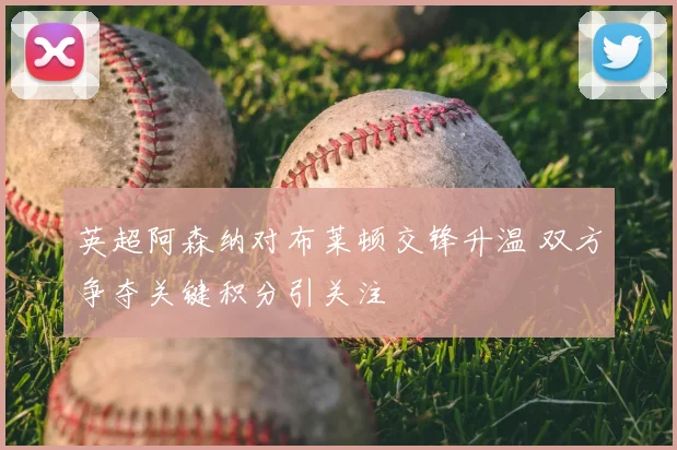 英超阿森纳对布莱顿交锋升温 双方争夺关键积分引关注