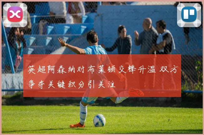 英超阿森纳对布莱顿交锋升温 双方争夺关键积分引关注