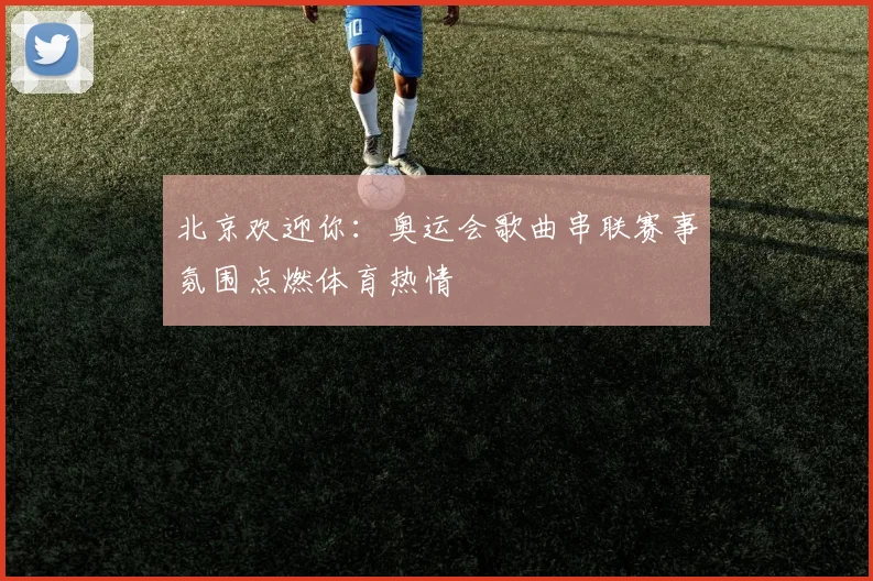 北京欢迎你:奥运会歌曲串联赛事氛围点燃体育热情