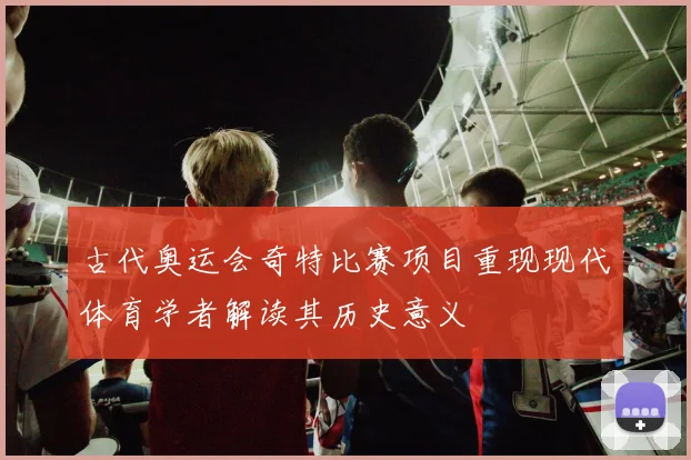 古代奥运会奇特比赛项目重现现代体育学者解读其历史意义