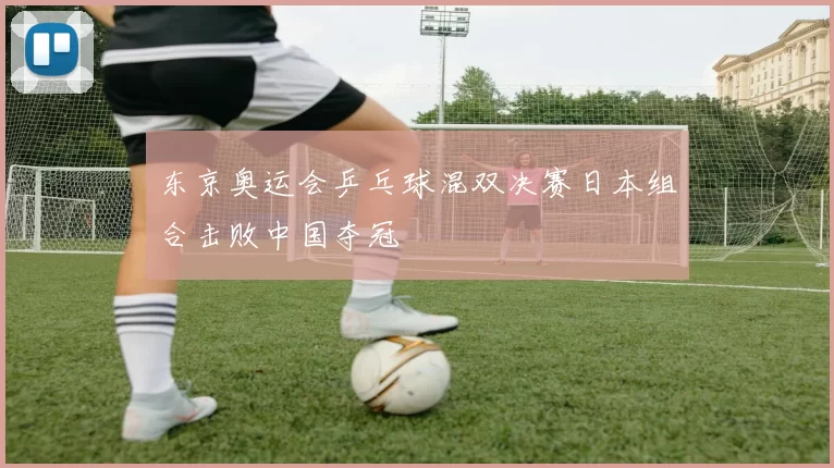 东京奥运会乒乓球混双决赛日本组合击败中国夺冠