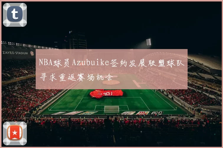 NBA球员Azubuike签约发展联盟球队寻求重返赛场机会