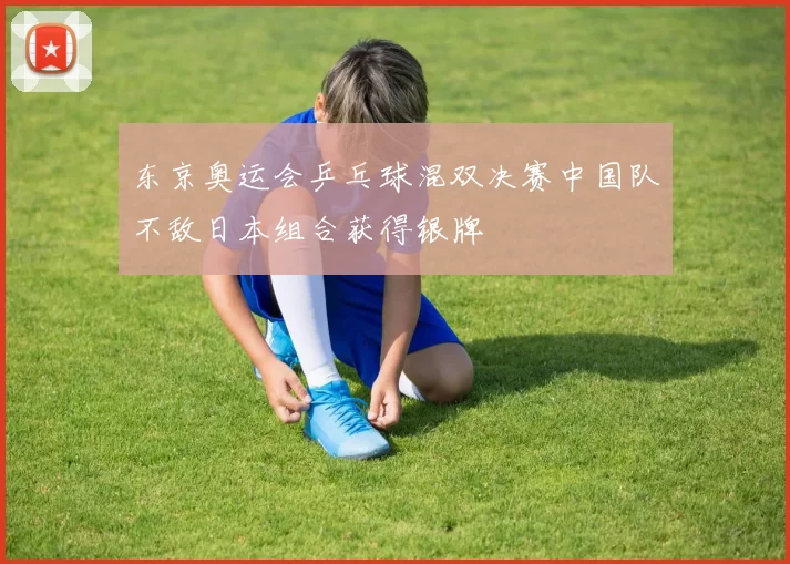 东京奥运会乒乓球混双决赛中国队不敌日本组合获得银牌