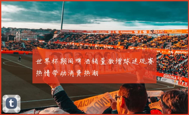 世界杯期间啤酒销量激增球迷观赛热情带动消费热潮