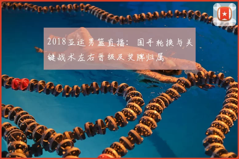 2018亚运男篮直播：国手轮换与关键战术左右晋级及奖牌归属