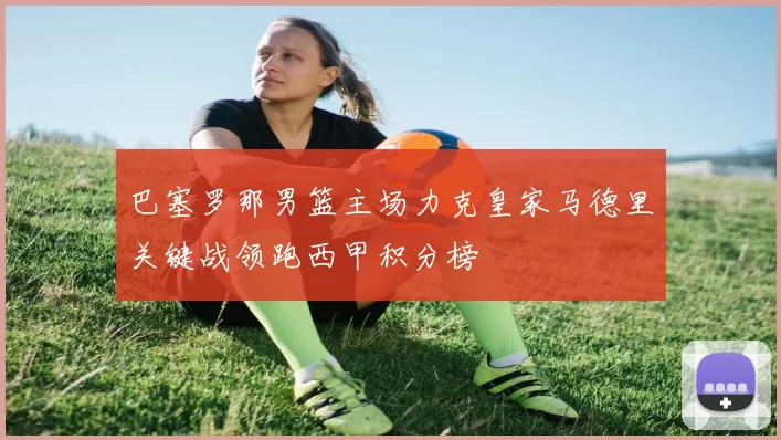 巴塞罗那男篮主场力克皇家马德里关键战领跑西甲积分榜
