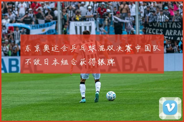 东京奥运会乒乓球混双决赛中国队不敌日本组合获得银牌