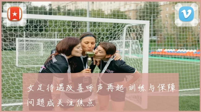 女足待遇改善呼声再起 训练与保障问题成关注焦点