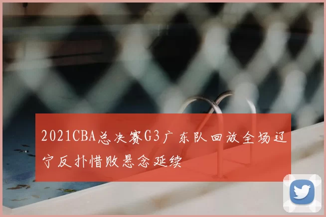 2021CBA总决赛G3广东队回放全场辽宁反扑惜败悬念延续