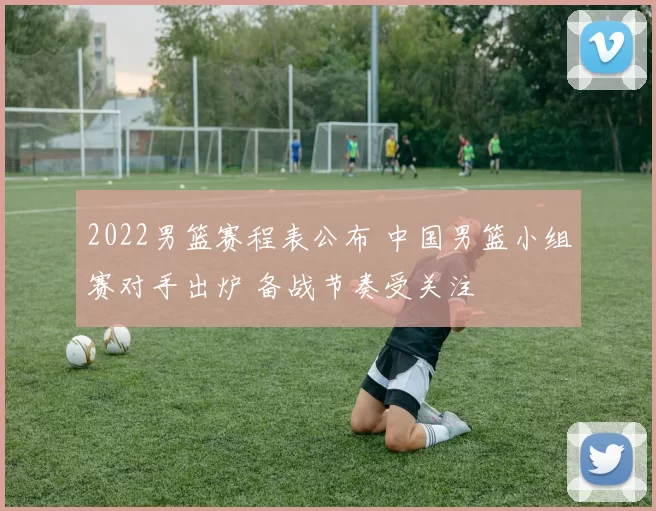 2022男篮赛程表公布 中国男篮小组赛对手出炉 备战节奏受关注
