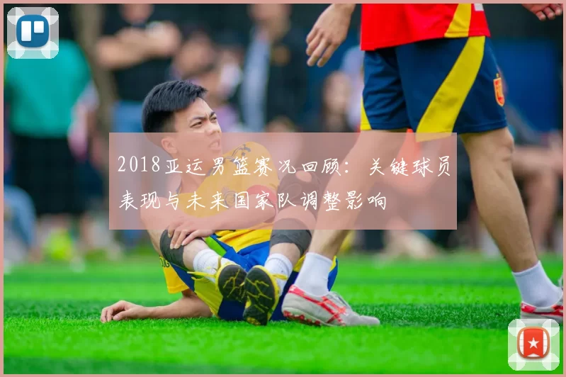 2018亚运男篮赛况回顾：关键球员表现与未来国家队调整影响