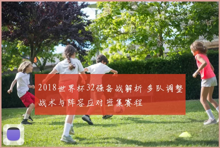 2018世界杯32强备战解析 多队调整战术与阵容应对密集赛程