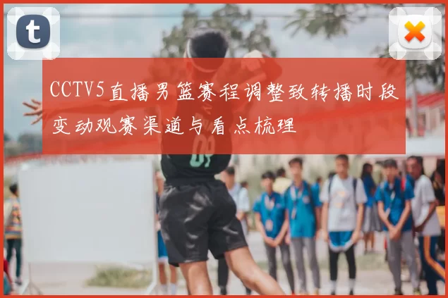 CCTV5直播男篮赛程调整致转播时段变动观赛渠道与看点梳理