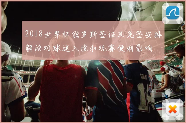 2018世界杯俄罗斯签证及免签安排解读对球迷入境和观赛便利影响