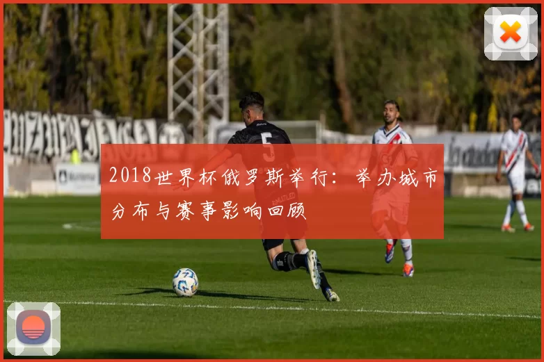2018世界杯俄罗斯举行：举办城市分布与赛事影响回顾