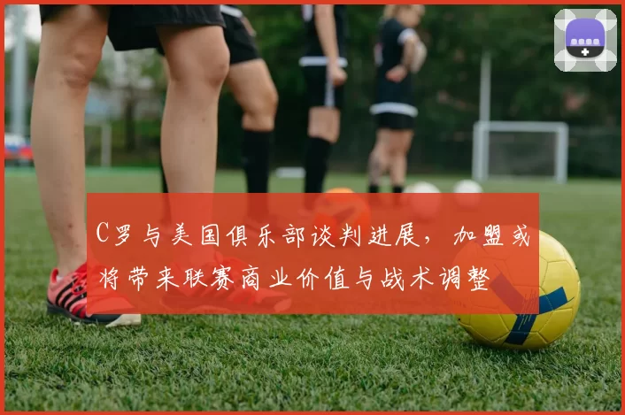 C罗与美国俱乐部谈判进展，加盟或将带来联赛商业价值与战术调整