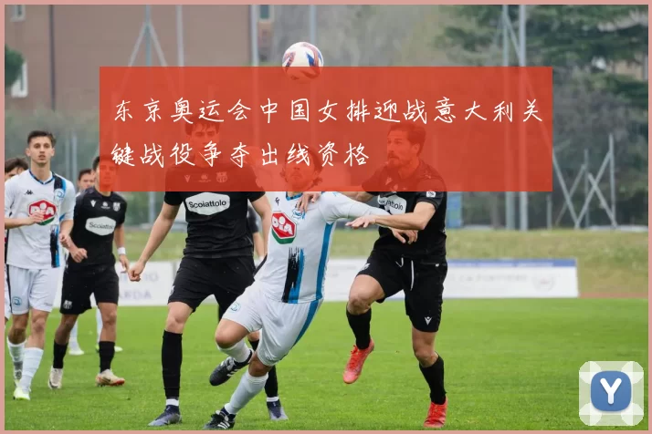 东京奥运会中国女排迎战意大利关键战役争夺出线资格