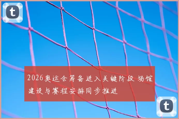 2026奥运会筹备进入关键阶段 场馆建设与赛程安排同步推进