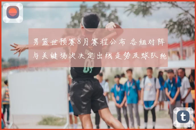 男篮世预赛8月赛程公布 各组对阵与关键场次决定出线走势及球队轮换看点