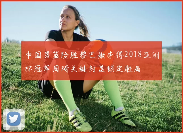 中国男篮险胜黎巴嫩夺得2018亚洲杯冠军周琦关键封盖锁定胜局