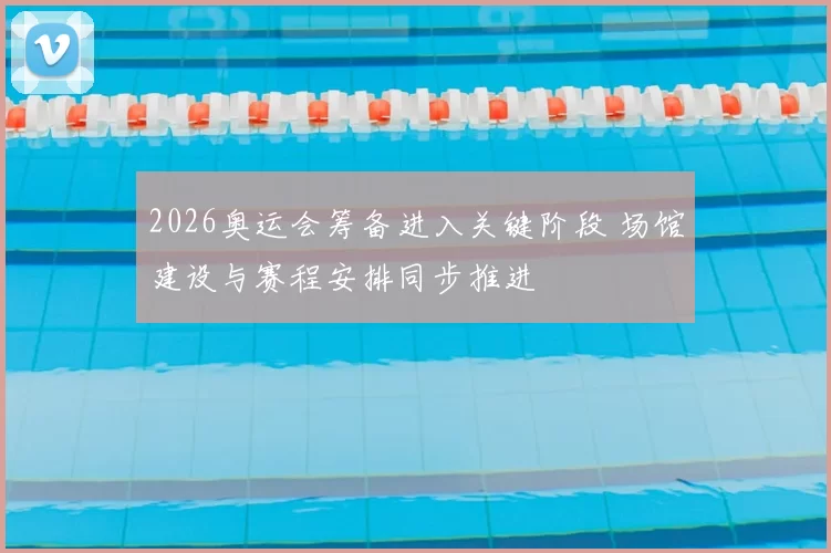 2026奥运会筹备进入关键阶段 场馆建设与赛程安排同步推进