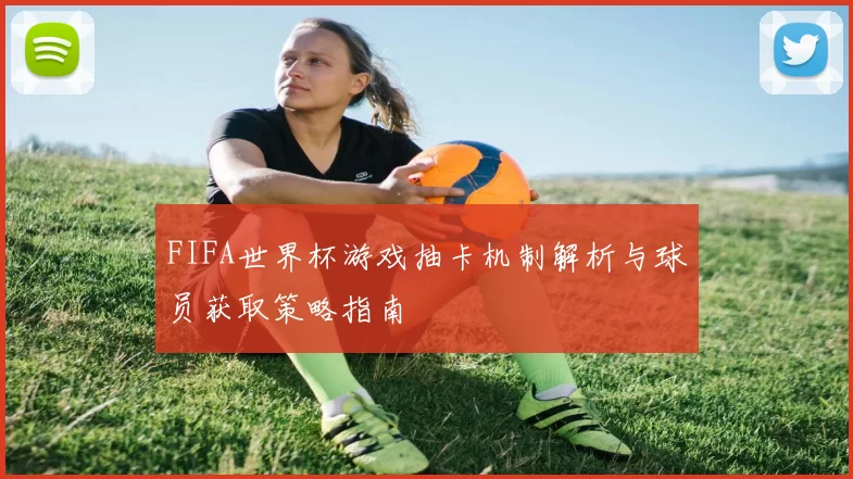 FIFA世界杯游戏抽卡机制解析与球员获取策略指南