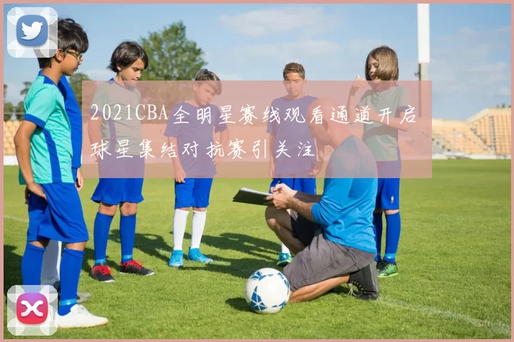 2021CBA全明星赛线观看通道开启 球星集结对抗赛引关注