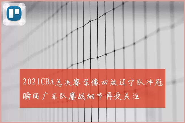 2021CBA总决赛录像回放辽宁队冲冠瞬间广东队鏖战细节再受关注