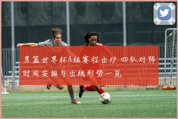 男篮世界杯A组赛程出炉 四队对阵时间安排与出线形势一览
