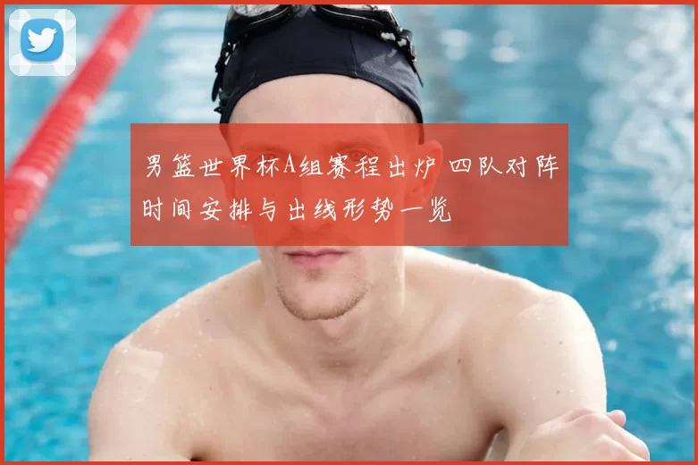 男篮世界杯A组赛程出炉 四队对阵时间安排与出线形势一览