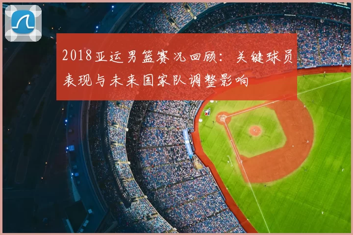 2018亚运男篮赛况回顾：关键球员表现与未来国家队调整影响