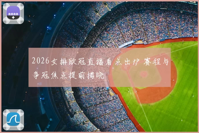 2026女排欧冠直播看点出炉 赛程与争冠焦点提前揭晓