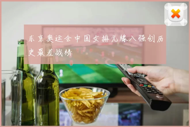 东京奥运会中国女排无缘八强创历史最差战绩