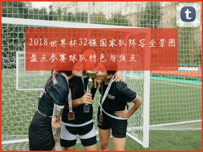 2018世界杯32强国家队阵容全景图盘点参赛球队特色与焦点