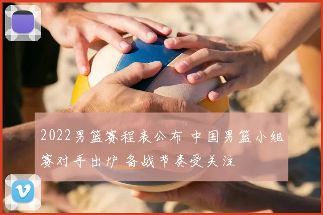 2022男篮赛程表公布 中国男篮小组赛对手出炉 备战节奏受关注