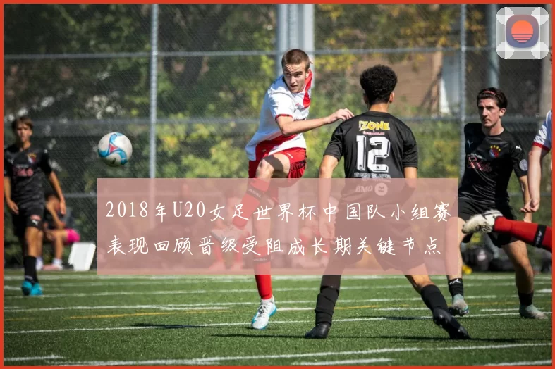 2018年U20女足世界杯中国队小组赛表现回顾晋级受阻成长期关键节点