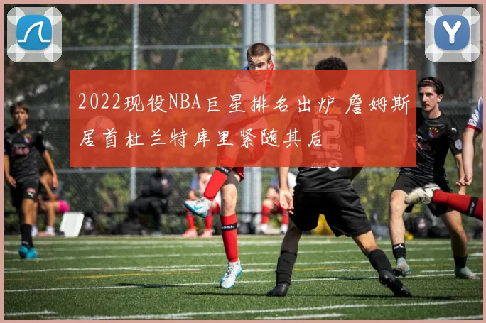 2022现役NBA巨星排名出炉 詹姆斯居首杜兰特库里紧随其后