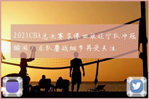 2021CBA总决赛录像回放辽宁队冲冠瞬间广东队鏖战细节再受关注