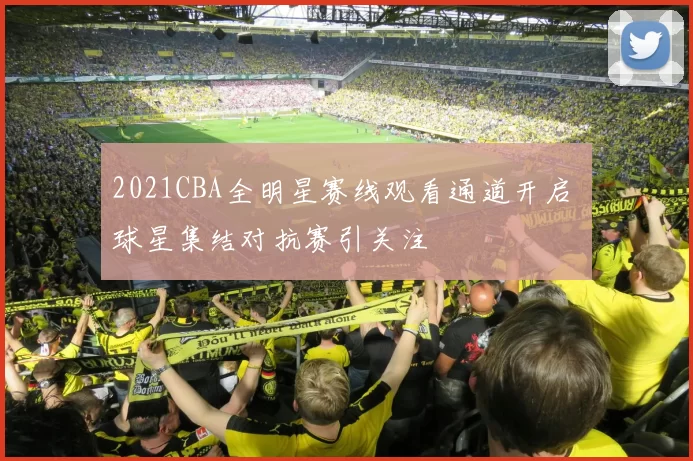 2021CBA全明星赛线观看通道开启 球星集结对抗赛引关注