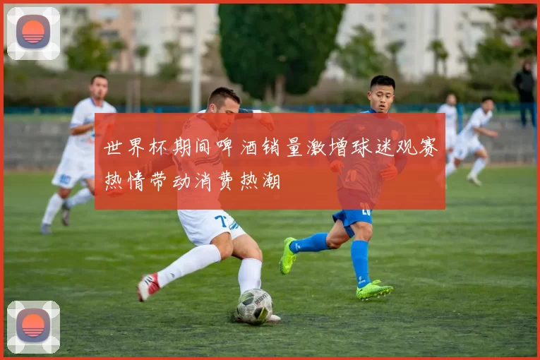 世界杯期间啤酒销量激增球迷观赛热情带动消费热潮